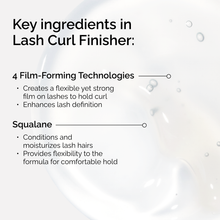 Key ingredients in The Ordinary Lash Curl Finisher. 4 Film-Forming Technologies create a strong hold, while Squalane conditions and moisturizes lash hairs for a comfortable, flexible finish.